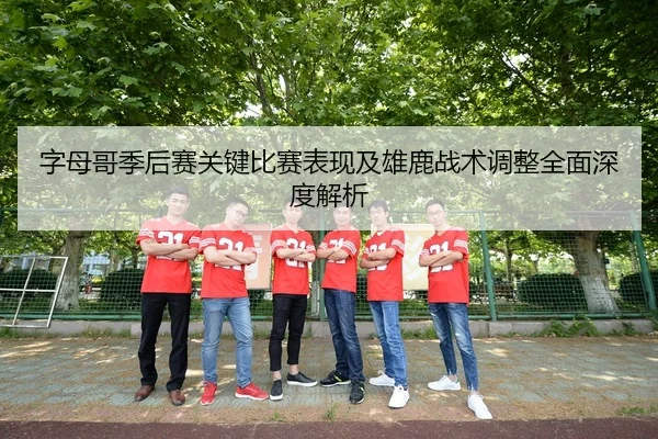 字母哥季后赛关键比赛表现及雄鹿战术调整全面深度解析